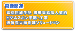 電話関連　電話回線手配 携帯電話法人契約　ビジネスホン手配・工事　通信費大幅削減ソリューション